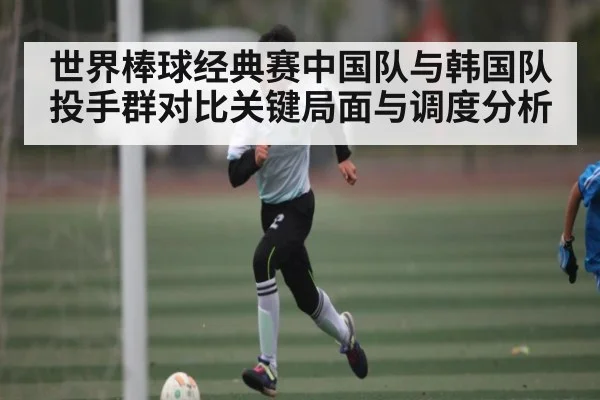 世界棒球经典赛中国队与韩国队投手群对比关键局面与调度分析