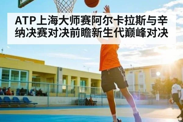 ATP上海大师赛阿尔卡拉斯与辛纳决赛对决前瞻新生代巅峰对决