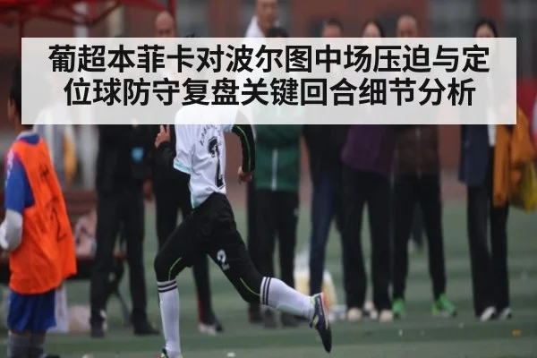 葡超本菲卡对波尔图中场压迫与定位球防守复盘关键回合细节分析
